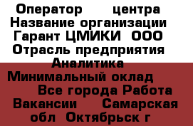 Оператор Call-центра › Название организации ­ Гарант-ЦМИКИ, ООО › Отрасль предприятия ­ Аналитика › Минимальный оклад ­ 17 000 - Все города Работа » Вакансии   . Самарская обл.,Октябрьск г.